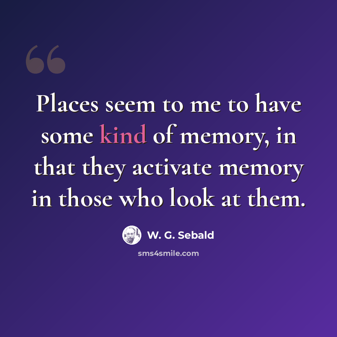 “Places seem to me to have some kind of memory, in that they activate memory in those who look at them.” quote by W. G. Sebald