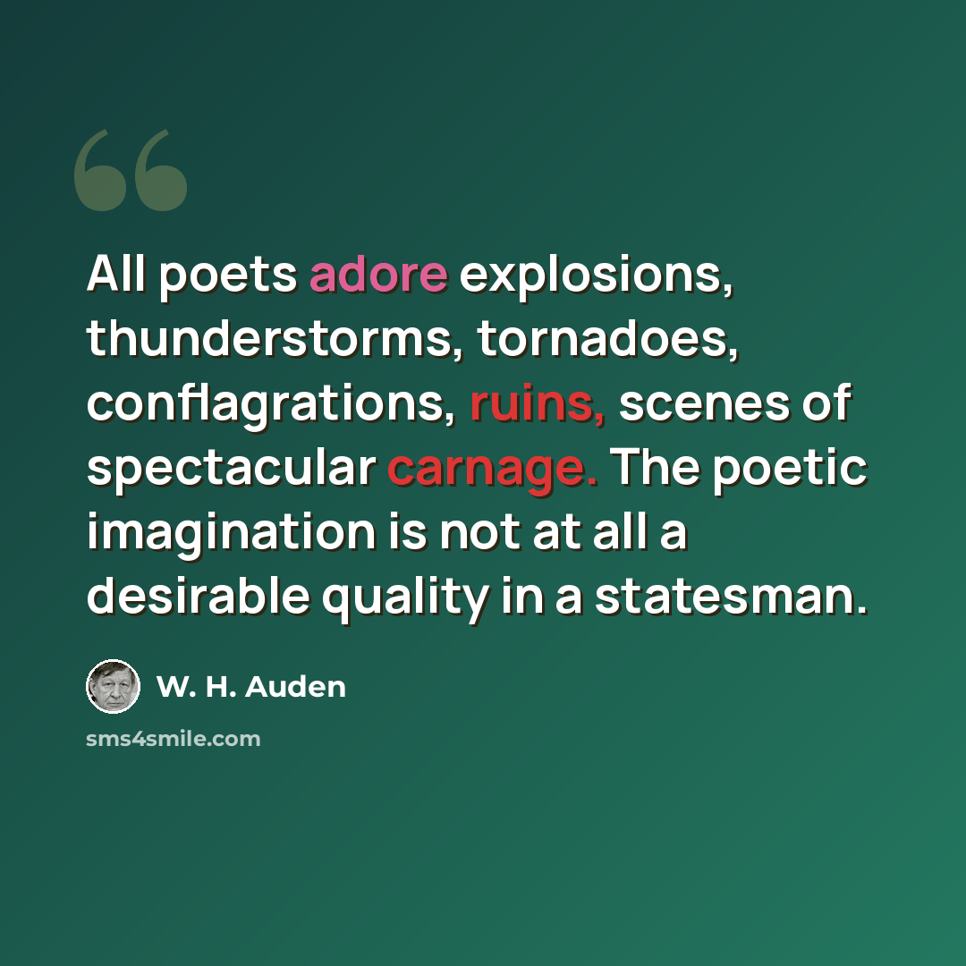 “All poets adore explosions, thunderstorms, tornadoes, conflagrations, ruins, scenes of spectacular carnage. The poetic imagination is not at all a desirable quality in a statesman.” quote by W. H. Auden