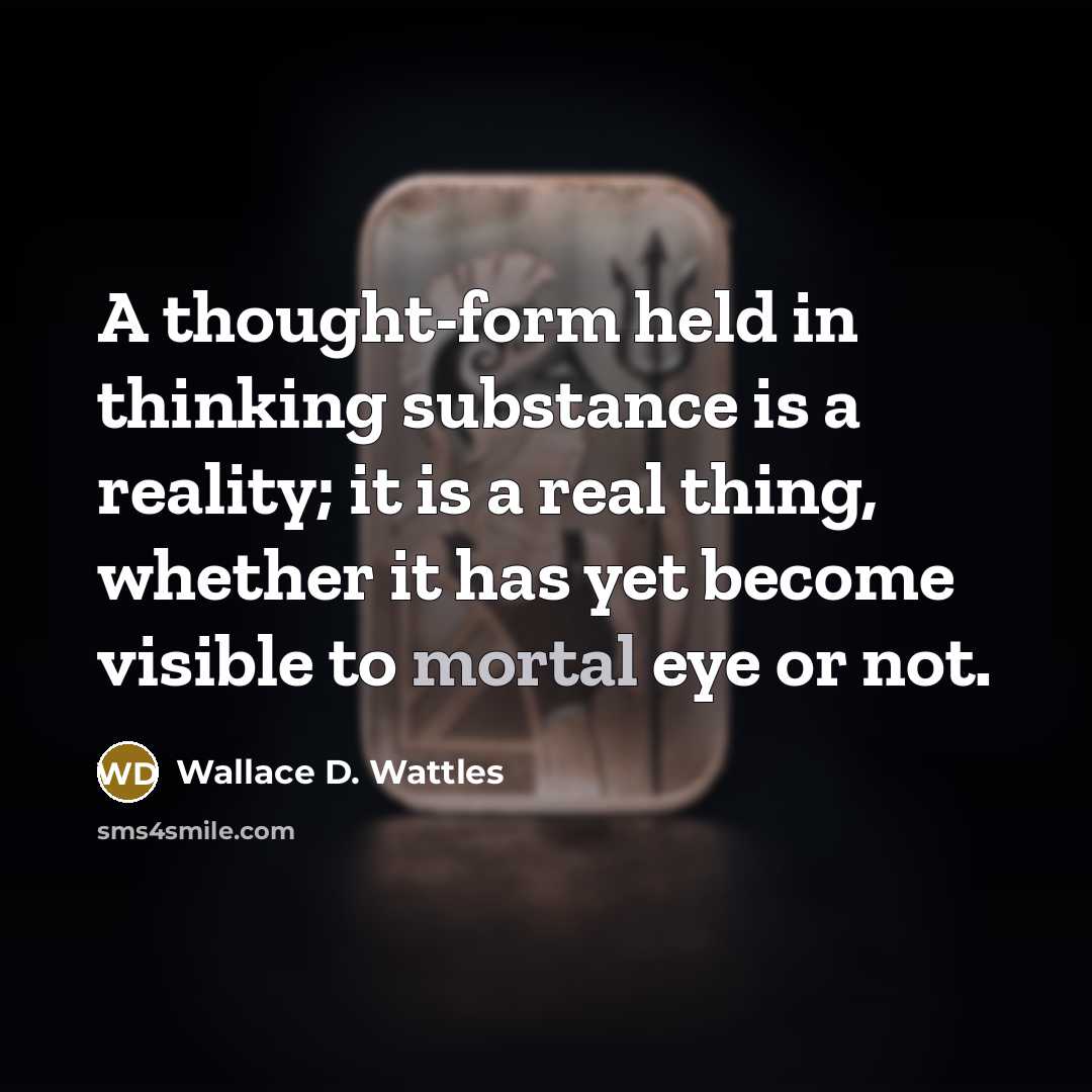 “A thought-form held in thinking substance is a reality; it is a real thing, whether it has yet become visible to mortal eye or not.” quote by Wallace D. Wattles