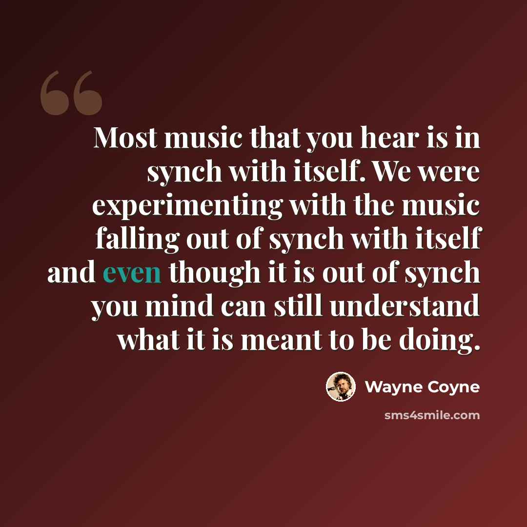 “Most music that you hear is in synch with itself. We were experimenting with the music falling out of synch with itself and even though it is out of synch you mind can still understand what it is meant to be doing.” quote by Wayne Coyne