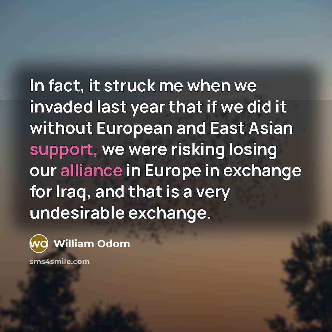 “In fact, it struck me when we invaded last year that if we did it without European and East Asian support, we were risking losing our alliance in Europe in exchange for Iraq, and that is a very undesirable exchange.” quote by William Odom