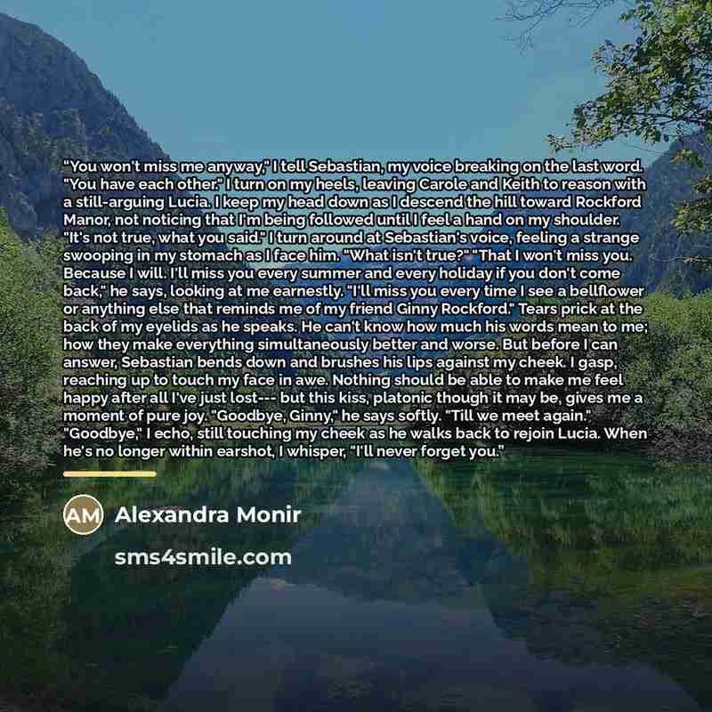 “You won't miss me anyway," I tell Sebastian, my voice breaking on the last word. "You have each other." I turn on my heels, leaving Carole and Keith to reason with a still-arguing Lucia. I keep my head down as I descend the hill toward Rockford Manor, not noticing that I'm being followed until I…” quote by Alexandra Monir