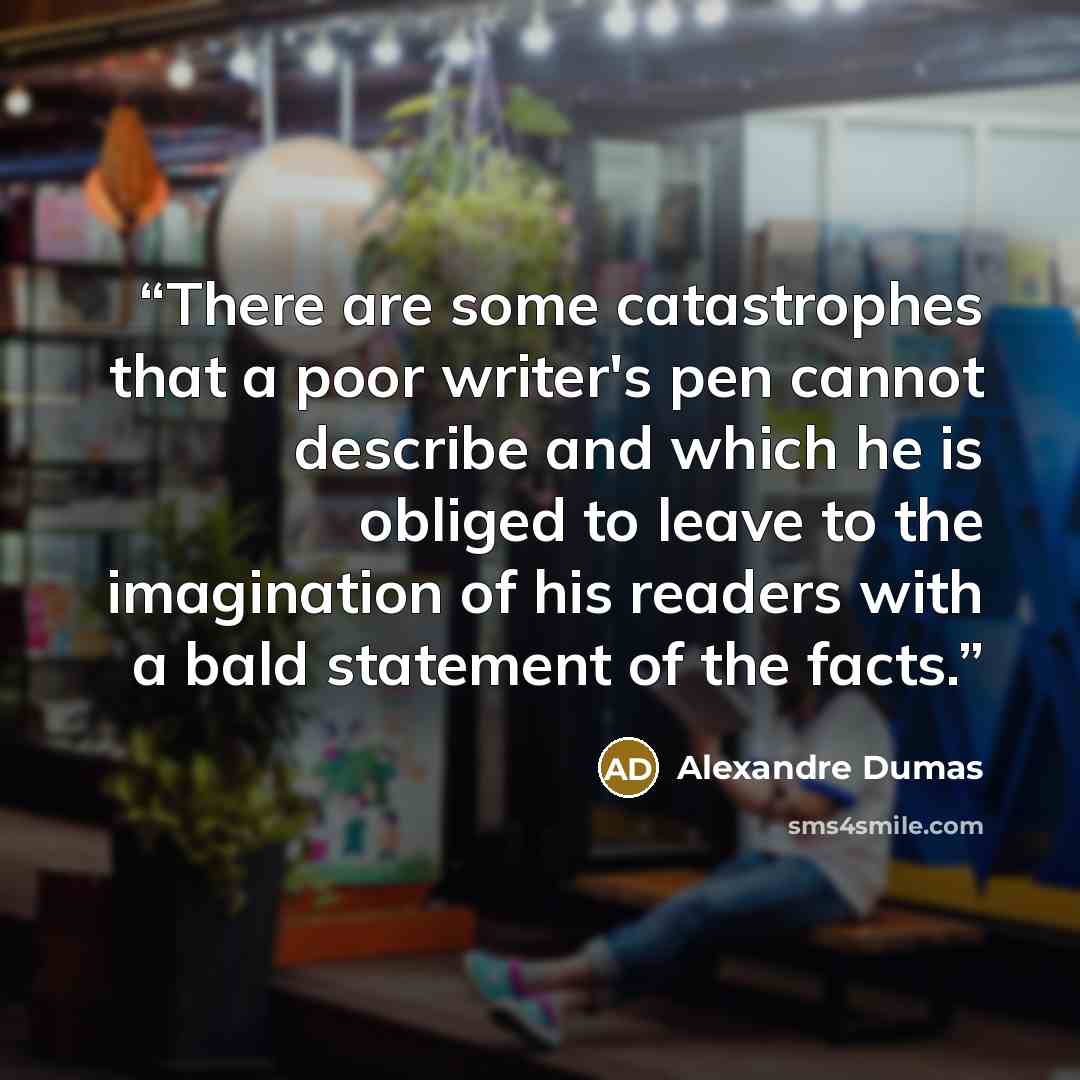 “There are some catastrophes that a poor writer's pen cannot describe and which he is obliged to leave to the imagination of his readers with a bald statement of the facts.” quote by Alexandre Dumas