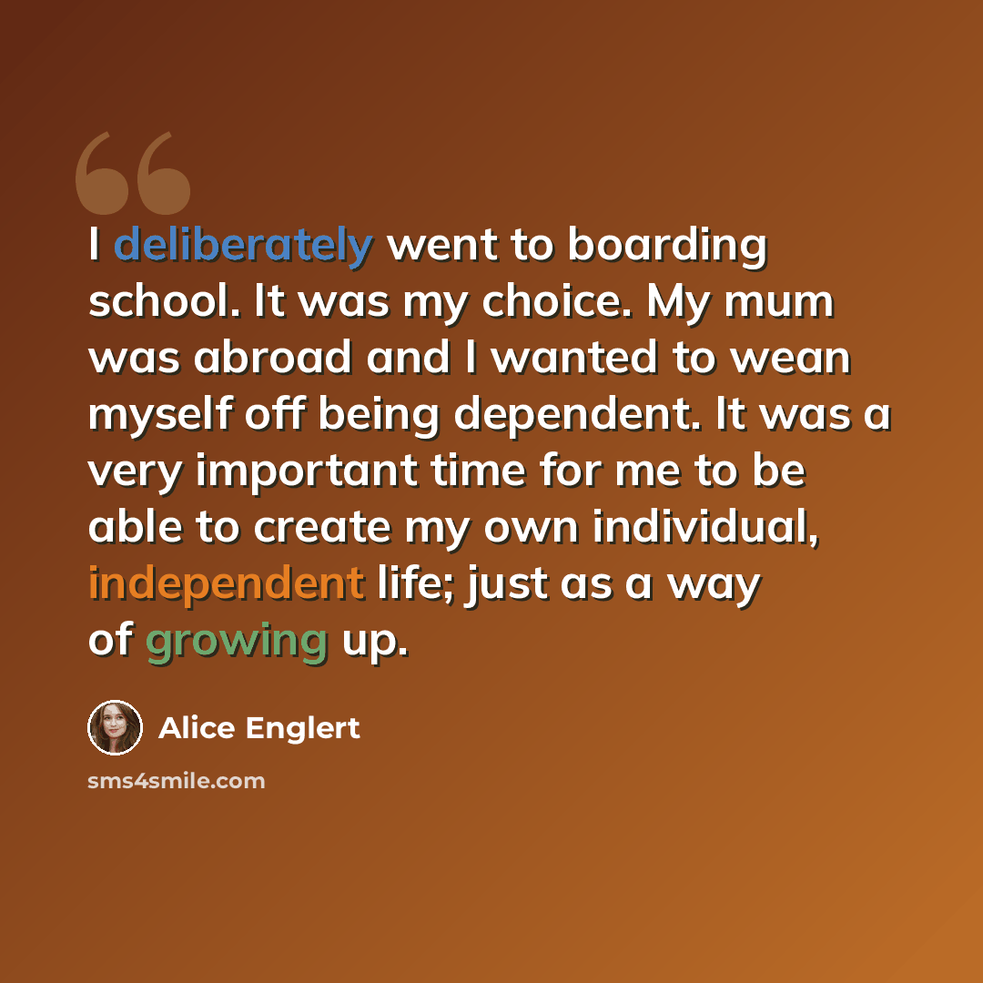 “I deliberately went to boarding school. It was my choice. My mum was abroad and I wanted to wean myself off being dependent. It was a very important time for me to be able to create my own individual, independent life; just as a way of growing up.” quote by Alice Englert