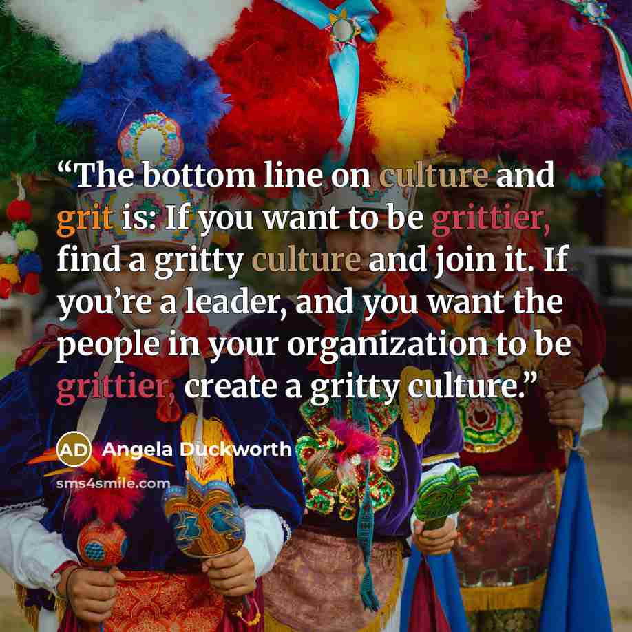 “The bottom line on culture and grit is: If you want to be grittier, find a gritty culture and join it. If you’re a leader, and you want the people in your organization to be grittier, create a gritty culture.” quote by Angela Duckworth