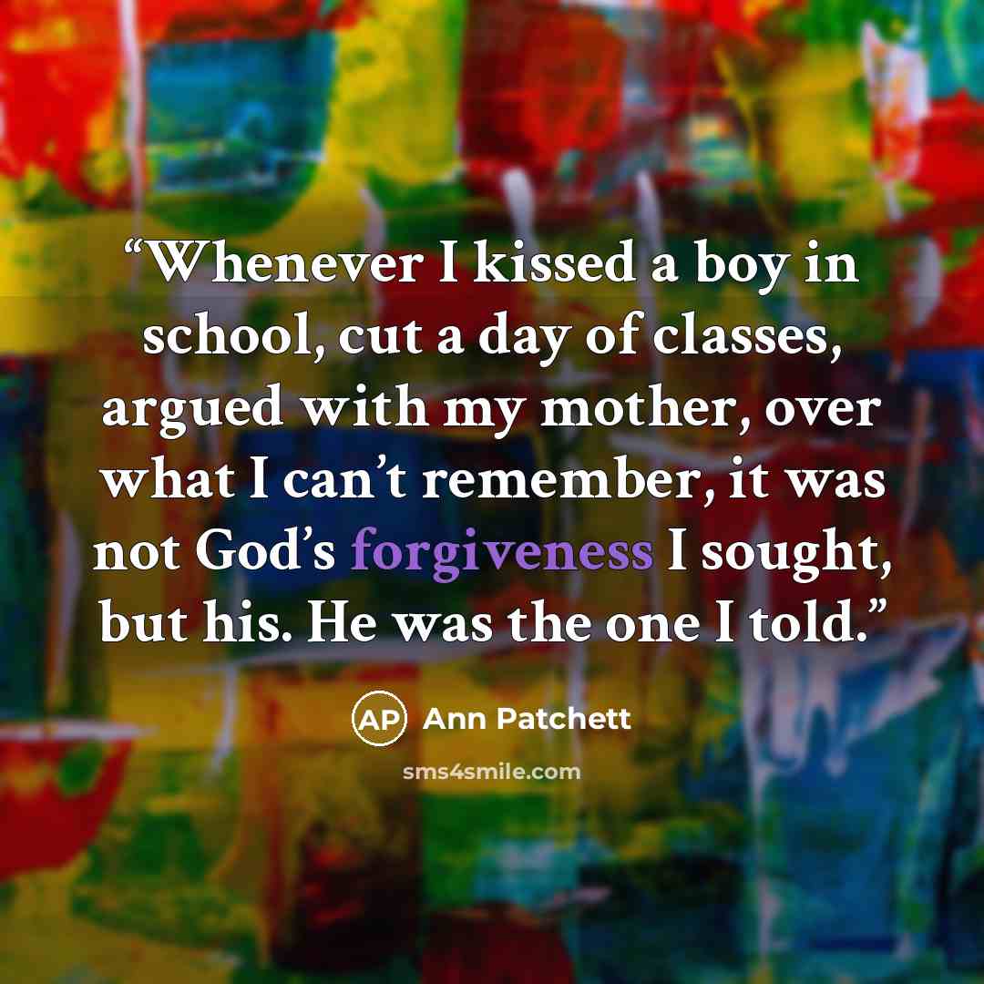 “Whenever I kissed a boy in school, cut a day of classes, argued with my mother, over what I can’t remember, it was not God’s forgiveness I sought, but his. He was the one I told.” quote by Ann Patchett