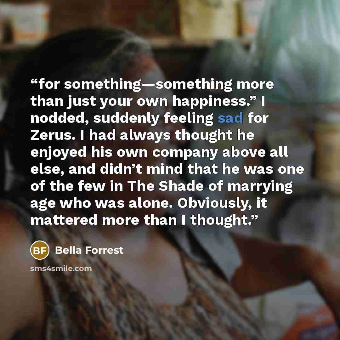 “for something—something more than just your own happiness.” I nodded, suddenly feeling sad for Zerus. I had always thought he enjoyed his own company above all else, and didn’t mind that he was one of the few in The Shade of marrying age who was alone. Obviously, it mattered more than I thought.” quote by Bella Forrest
