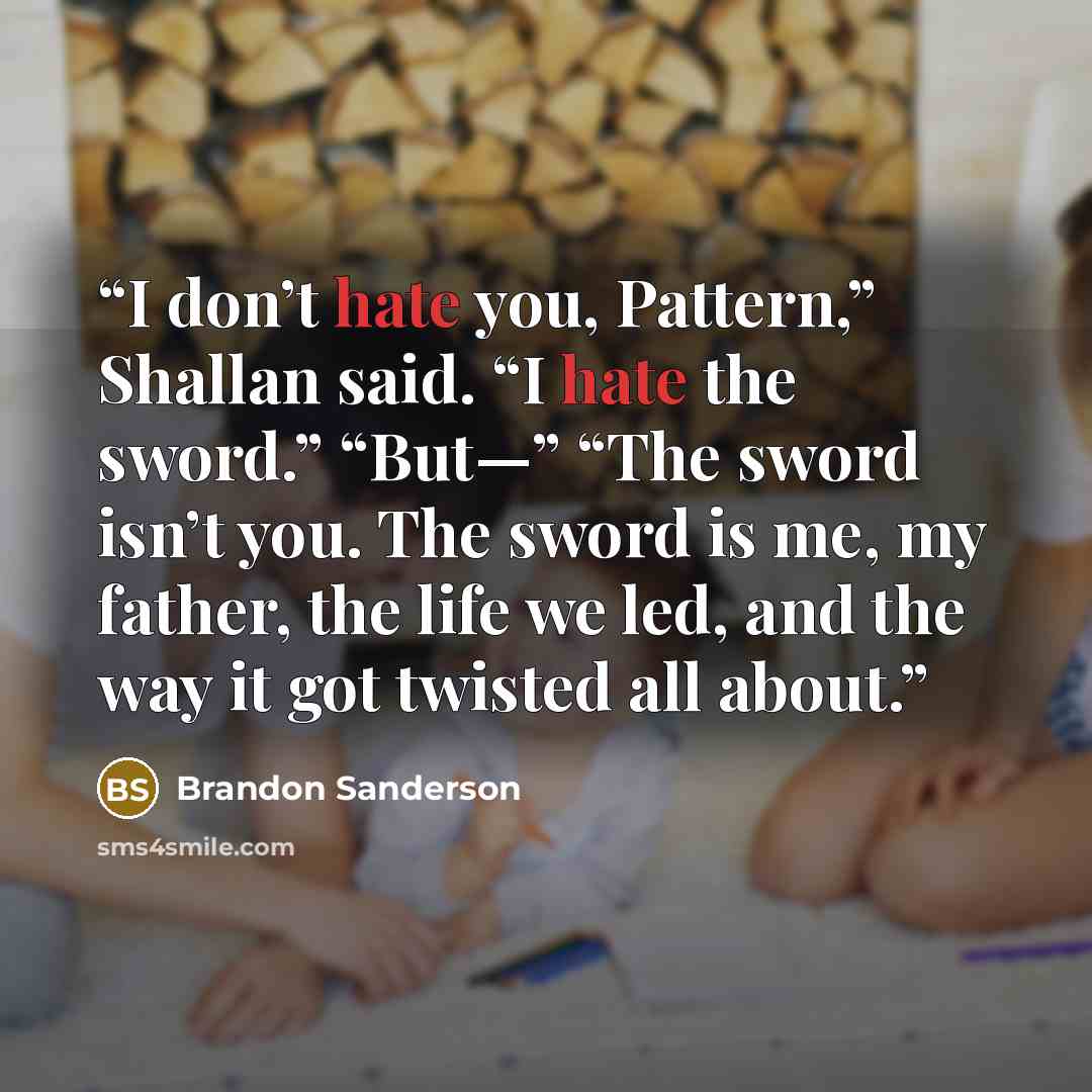 “I don’t hate you, Pattern,” Shallan said. “I hate the sword.” “But—” “The sword isn’t you. The sword is me, my father, the life we led, and the way it got twisted all about.” quote by Brandon Sanderson