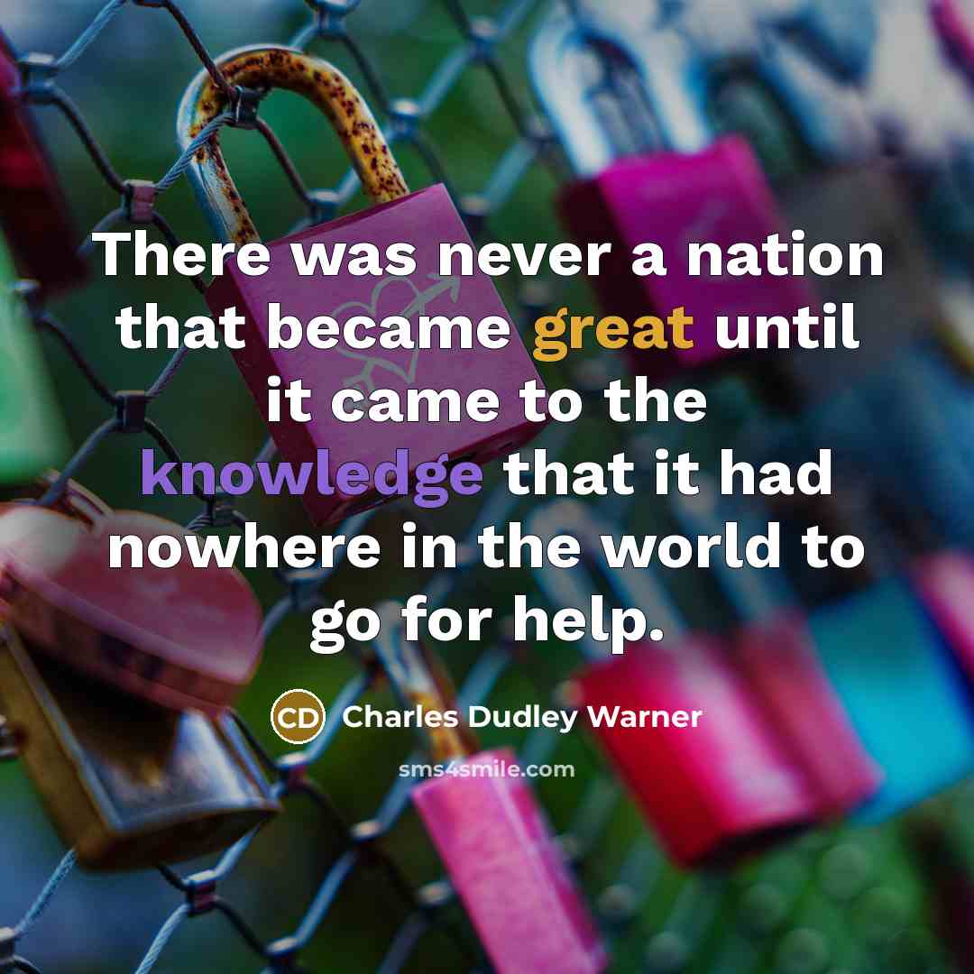 “There was never a nation that became great until it came to the knowledge that it had nowhere in the world to go for help.” quote by Charles Dudley Warner