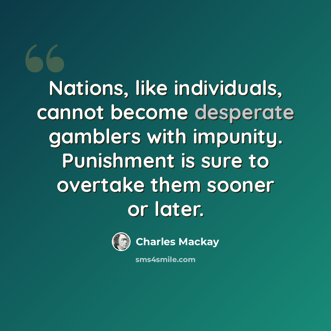 “Nations, like individuals, cannot become desperate gamblers with impunity. Punishment is sure to overtake them sooner or later.” quote by Charles Mackay