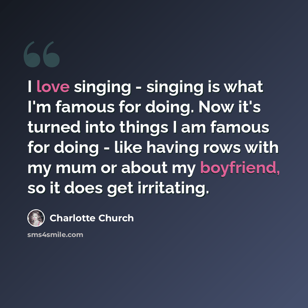 “I love singing - singing is what I'm famous for doing. Now it's turned into things I am famous for doing - like having rows with my mum or about my boyfriend, so it does get irritating.” quote by Charlotte Church