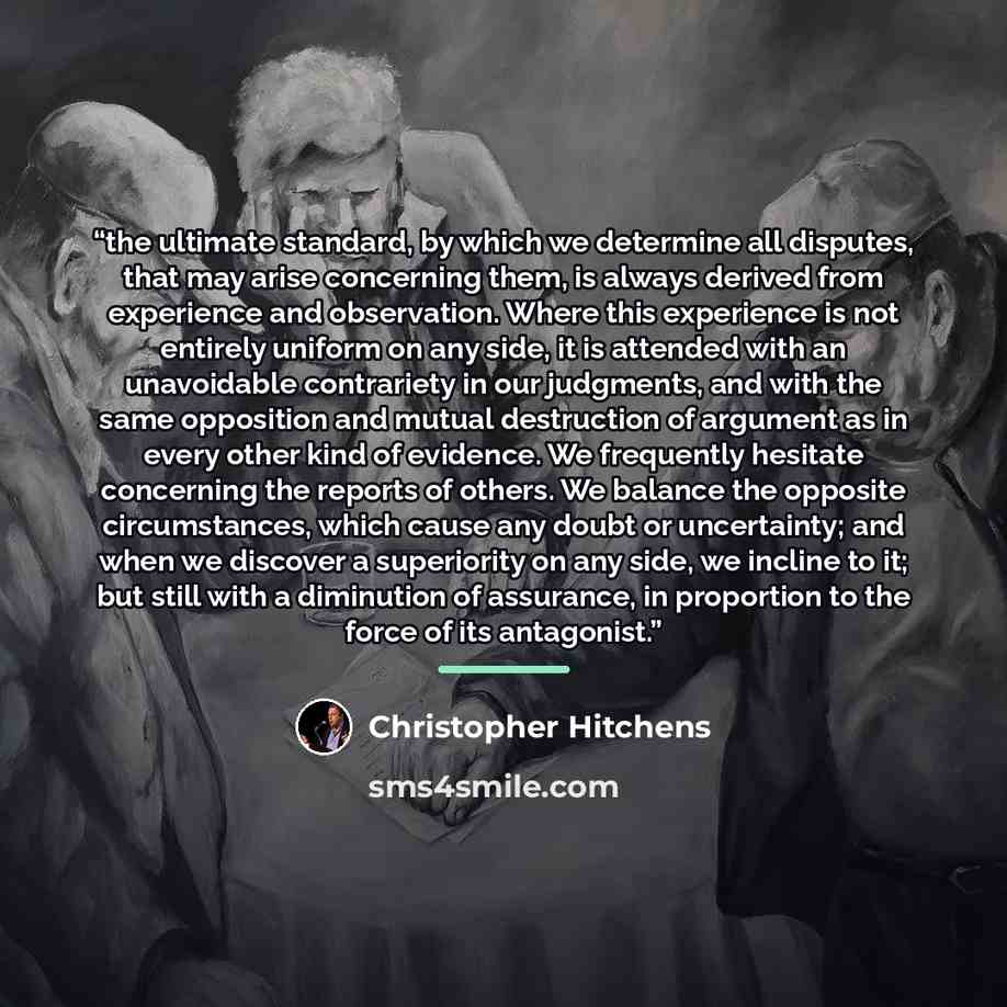 “the ultimate standard, by which we determine all disputes, that may arise concerning them, is always derived from experience and observation. Where this experience is not entirely uniform on any side, it is attended with an unavoidable contrariety in our judgments, and with the same opposition and…” quote by Christopher Hitchens