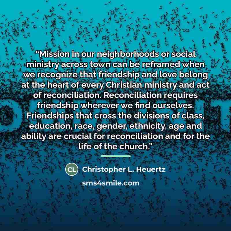 “Mission in our neighborhoods or social ministry across town can be reframed when we recognize that friendship and love belong at the heart of every Christian ministry and act of reconciliation. Reconciliation requires friendship wherever we find ourselves. Friendships that cross the divisions of…” quote by Christopher L. Heuertz