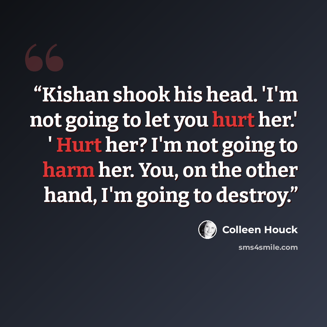 “Kishan shook his head. 'I'm not going to let you hurt her.' ' Hurt her? I'm not going to harm her. You, on the other hand, I'm going to destroy.” quote by Colleen Houck