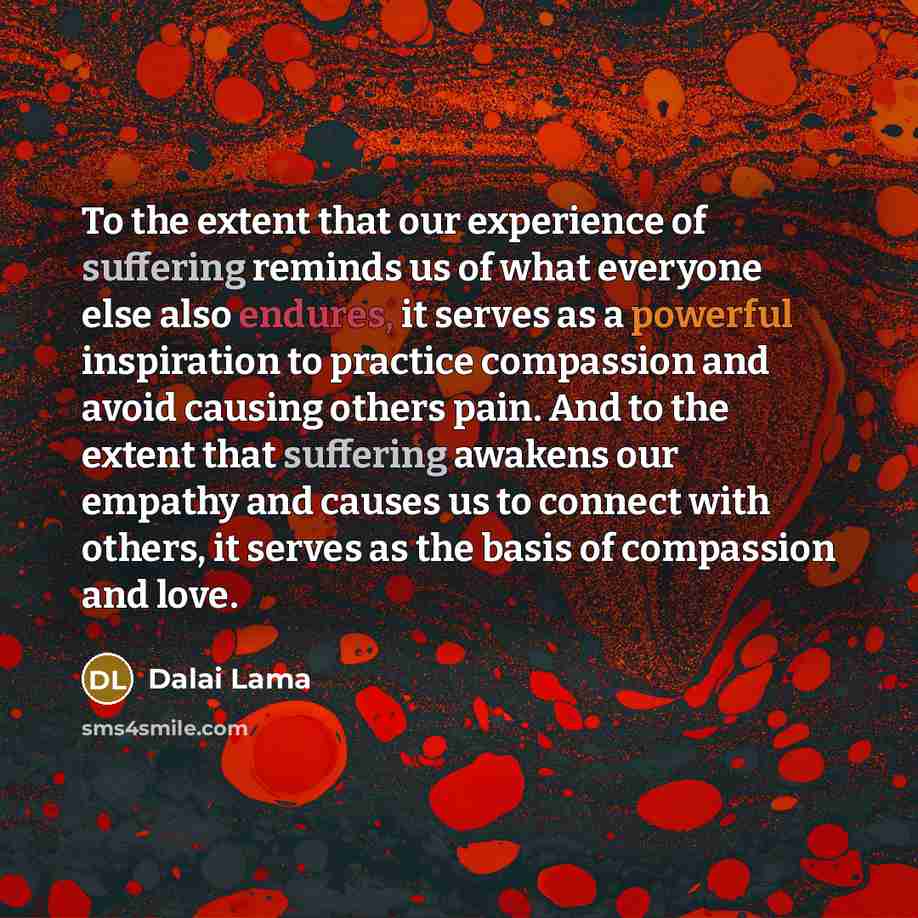 “To the extent that our experience of suffering reminds us of what everyone else also endures, it serves as a powerful inspiration to practice compassion and avoid causing others pain. And to the extent that suffering awakens our empathy and causes us to connect with others, it serves as the basis…” quote by Dalai Lama