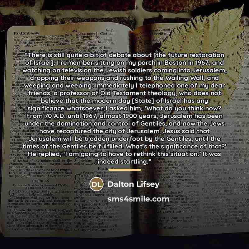 “There is still quite a bit of debate about [the future restoration of Israel]. I remember sitting on my porch in Boston in 1967, and watching on television the Jewish soldiers coming into Jerusalem, dropping their weapons and rushing to the Wailing Wall, and weeping and weeping. Immediately I…” quote by Dalton Lifsey