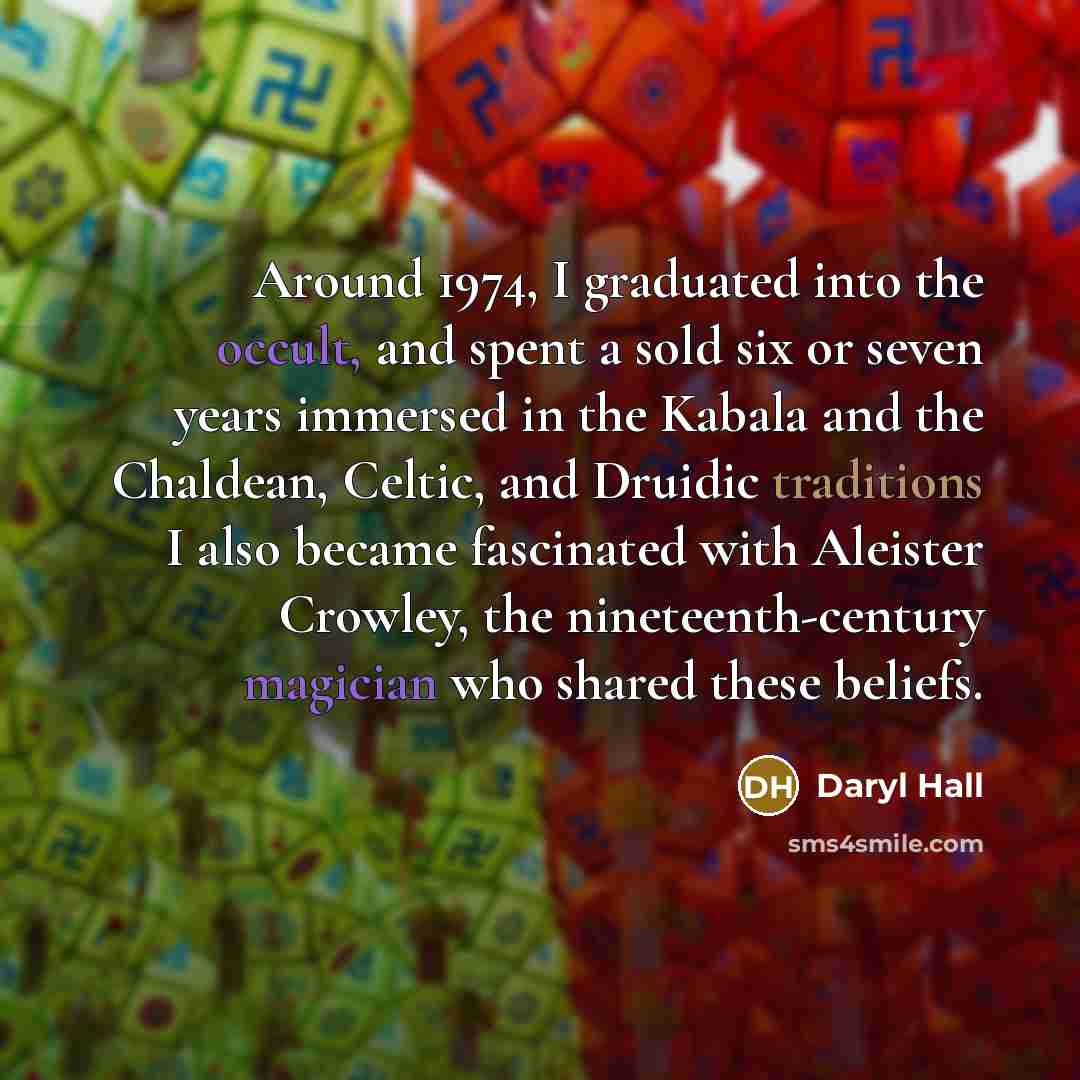 “Around 1974, I graduated into the occult, and spent a sold six or seven years immersed in the Kabala and the Chaldean, Celtic, and Druidic traditions I also became fascinated with Aleister Crowley, the nineteenth-century magician who shared these beliefs.” quote by Daryl Hall
