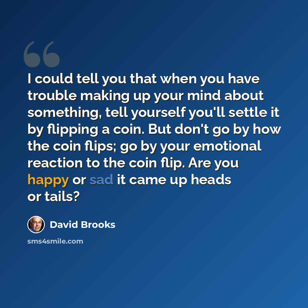 “I could tell you that when you have trouble making up your mind about something, tell yourself you'll settle it by flipping a coin. But don't go by how the coin flips; go by your emotional reaction to the coin flip. Are you happy or sad it came up heads or tails?” quote by David Brooks