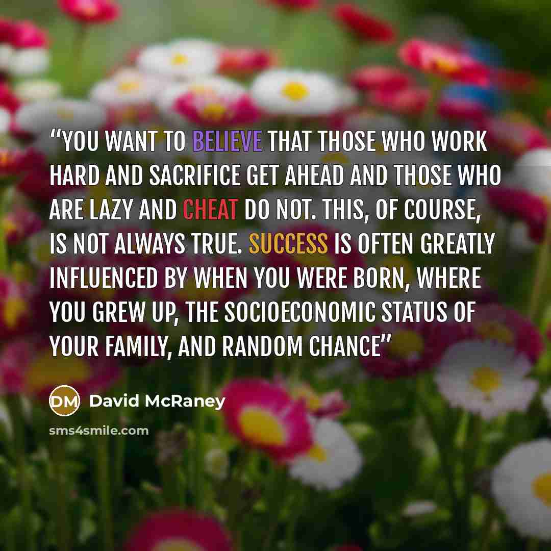 “You want to believe that those who work hard and sacrifice get ahead and those who are lazy and cheat do not. This, of course, is not always true. Success is often greatly influenced by when you were born, where you grew up, the socioeconomic status of your family, and random chance” quote by David McRaney