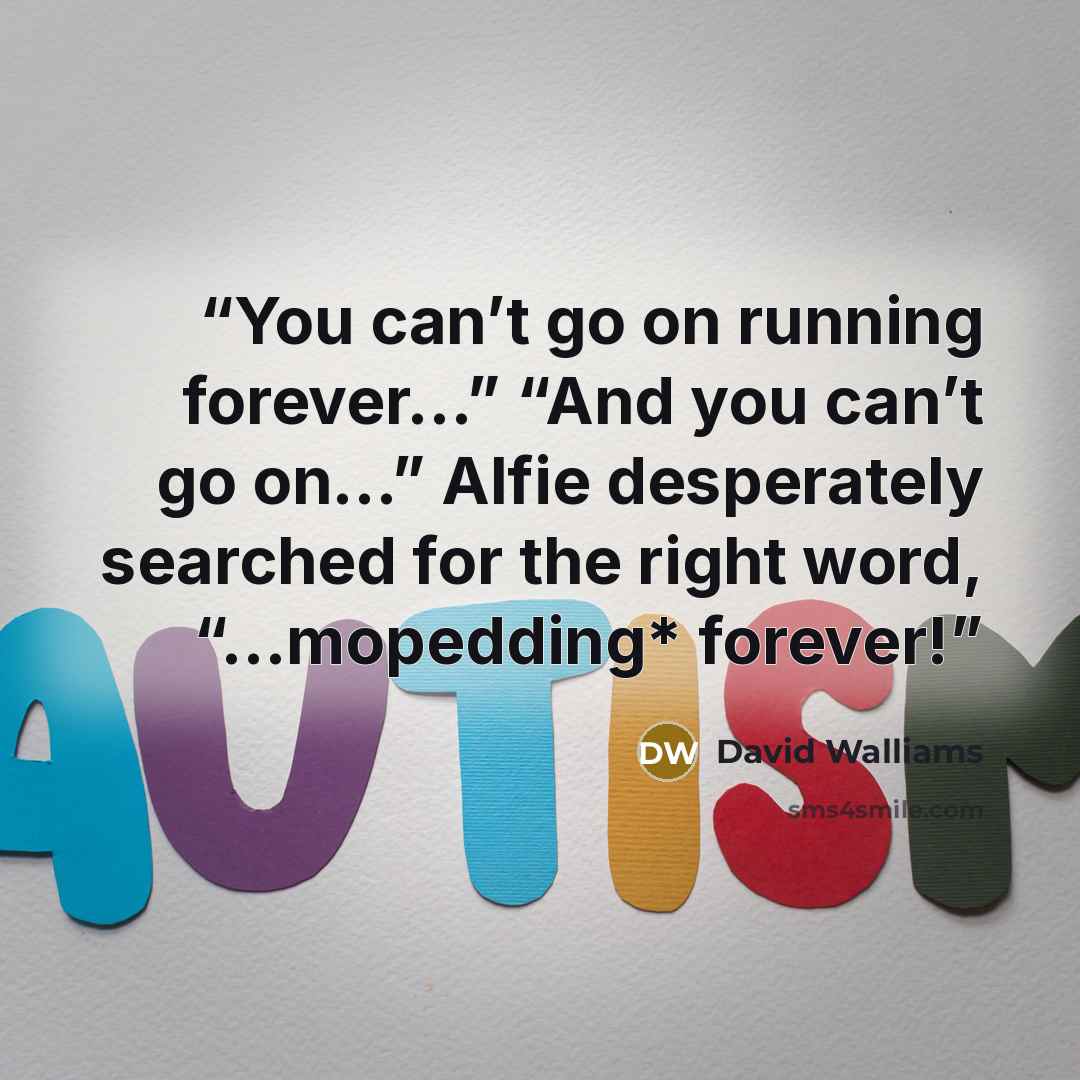 “You can’t go on running forever…” “And you can’t go on…” Alfie desperately searched for the right word, “…mopedding* forever!” quote by David Walliams