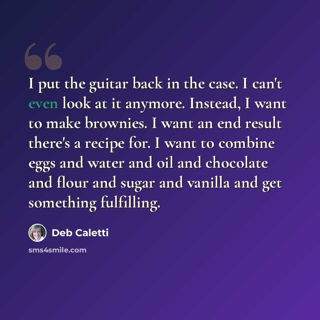 “I put the guitar back in the case. I can't even look at it anymore. Instead, I want to make brownies. I want an end result there's a recipe for. I want to combine eggs and water and oil and chocolate and flour and sugar and vanilla and get something fulfilling.” quote by Deb Caletti