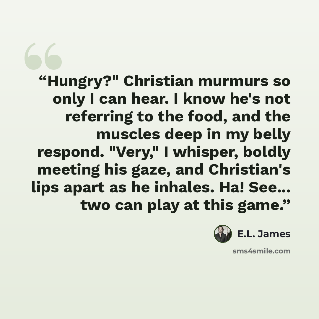 “Hungry?" Christian murmurs so only I can hear. I know he's not referring to the food, and the muscles deep in my belly respond. "Very," I whisper, boldly meeting his gaze, and Christian's lips apart as he inhales. Ha! See... two can play at this game.” quote by E.L. James