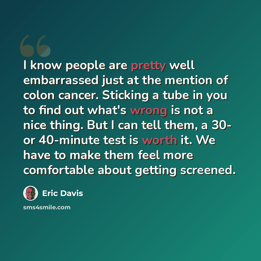 “I know people are pretty well embarrassed just at the mention of colon cancer. Sticking a tube in you to find out what's wrong is not a nice thing. But I can tell them, a 30- or 40-minute test is worth it. We have to make them feel more comfortable about getting screened.” quote by Eric Davis