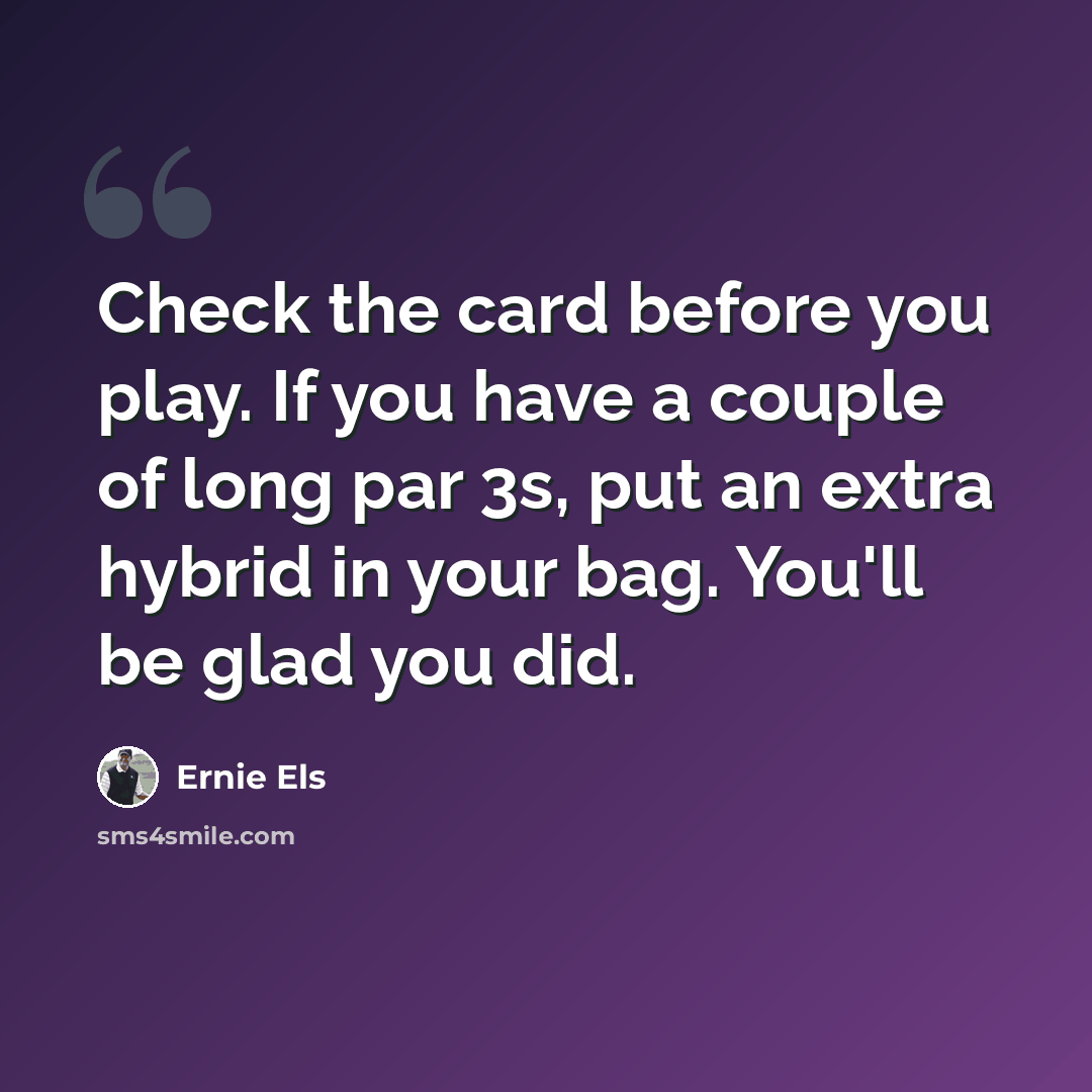 “Check the card before you play. If you have a couple of long par 3s, put an extra hybrid in your bag. You'll be glad you did.” quote by Ernie Els