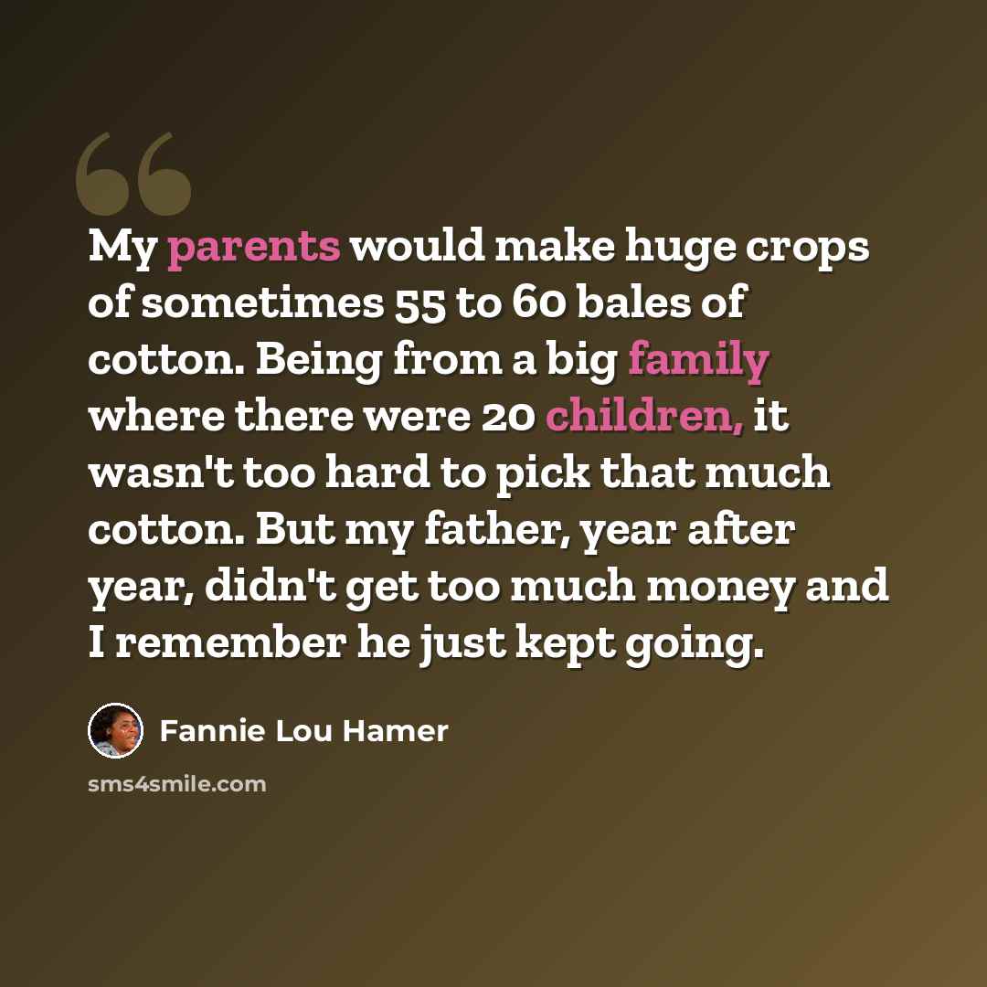 “My parents would make huge crops of sometimes 55 to 60 bales of cotton. Being from a big family where there were 20 children, it wasn't too hard to pick that much cotton. But my father, year after year, didn't get too much money and I remember he just kept going.” quote by Fannie Lou Hamer