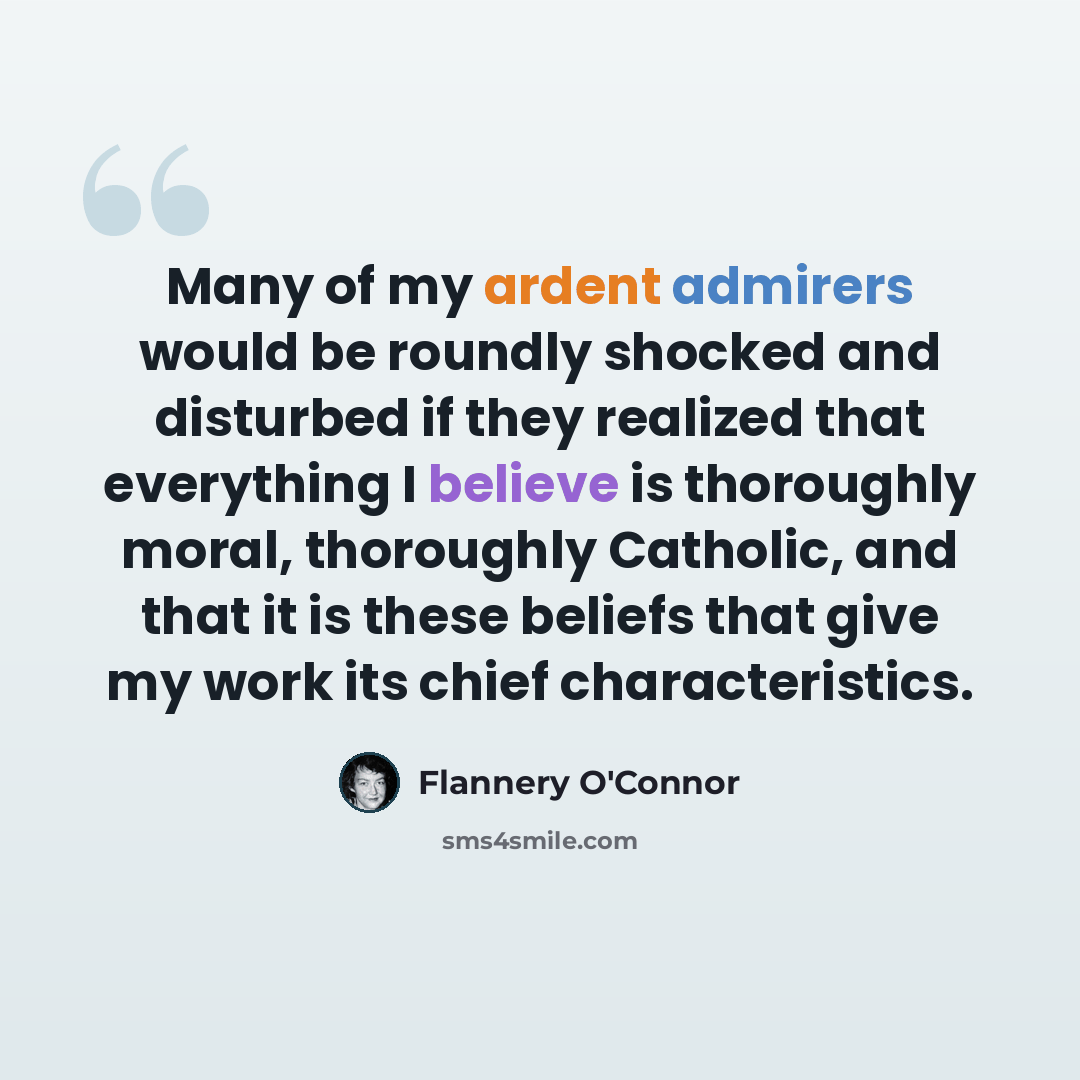 “Many of my ardent admirers would be roundly shocked and disturbed if they realized that everything I believe is thoroughly moral, thoroughly Catholic, and that it is these beliefs that give my work its chief characteristics.” quote by Flannery O'Connor
