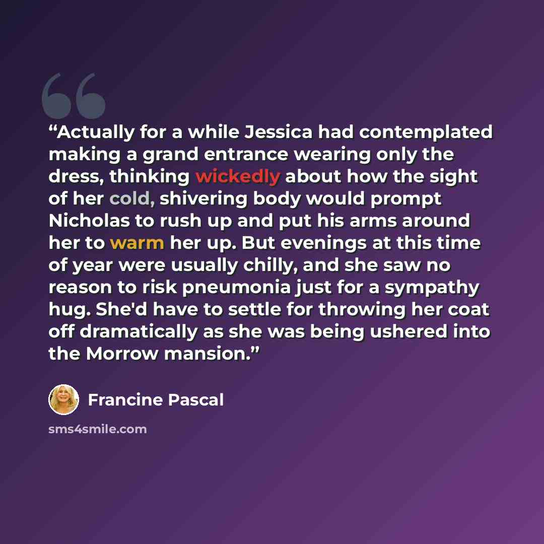 “Actually for a while Jessica had contemplated making a grand entrance wearing only the dress, thinking wickedly about how the sight of her cold, shivering body would prompt Nicholas to rush up and put his arms around her to warm her up. But evenings at this time of year were usually chilly, and…” quote by Francine Pascal