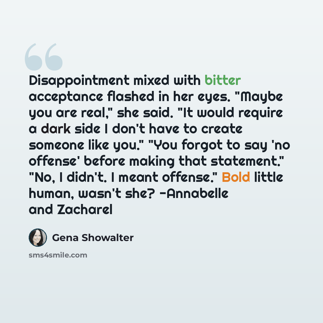 “Disappointment mixed with bitter acceptance flashed in her eyes. "Maybe you are real," she said. "It would require a dark side I don't have to create someone like you." "You forgot to say 'no offense' before making that statement." "No, I didn't. I meant offense." Bold little human, wasn't she?…” quote by Gena Showalter
