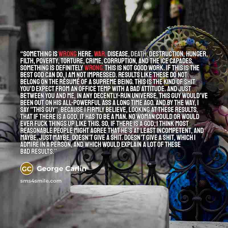 “Something is wrong here. War, disease, death, destruction, hunger, filth, poverty, torture, crime, corruption, and the Ice Capades. Something is definitely wrong. This is not good work. If this is the best God can do, I am not impressed. Results like these do not belong on the résumé of a Supreme…” quote by George Carlin
