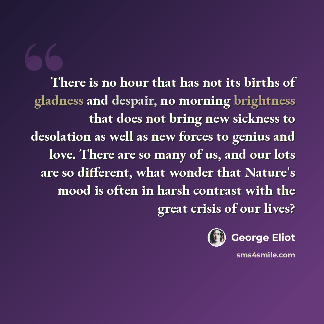 “There is no hour that has not its births of gladness and despair, no morning brightness that does not bring new sickness to desolation as well as new forces to genius and love. There are so many of us, and our lots are so different, what wonder that Nature's mood is often in harsh contrast with…” quote by George Eliot
