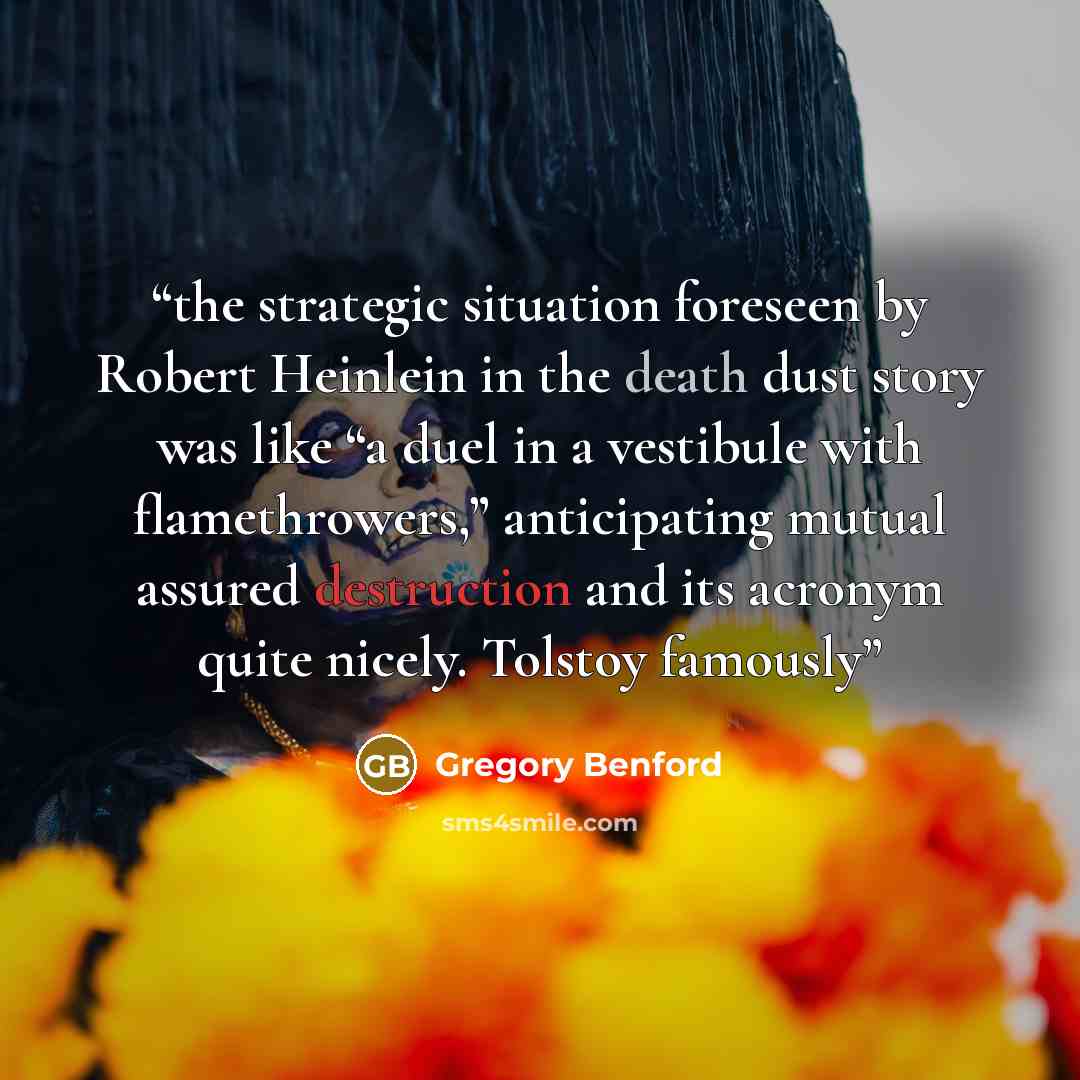 “the strategic situation foreseen by Robert Heinlein in the death dust story was like “a duel in a vestibule with flamethrowers,” anticipating mutual assured destruction and its acronym quite nicely. Tolstoy famously” quote by Gregory Benford