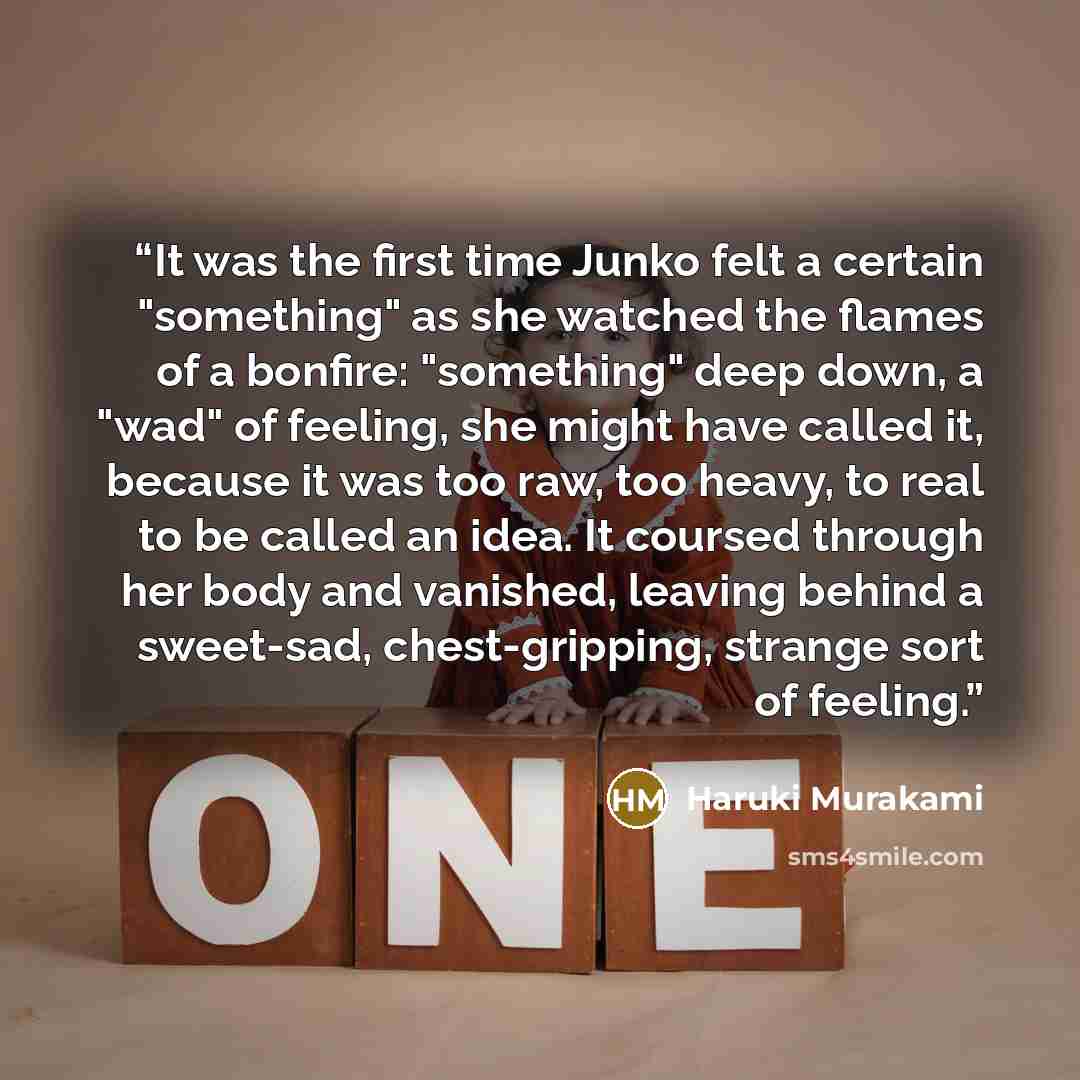 “It was the first time Junko felt a certain "something" as she watched the flames of a bonfire: "something" deep down, a "wad" of feeling, she might have called it, because it was too raw, too heavy, to real to be called an idea. It coursed through her body and vanished, leaving behind a sweet-sad…” quote by Haruki Murakami