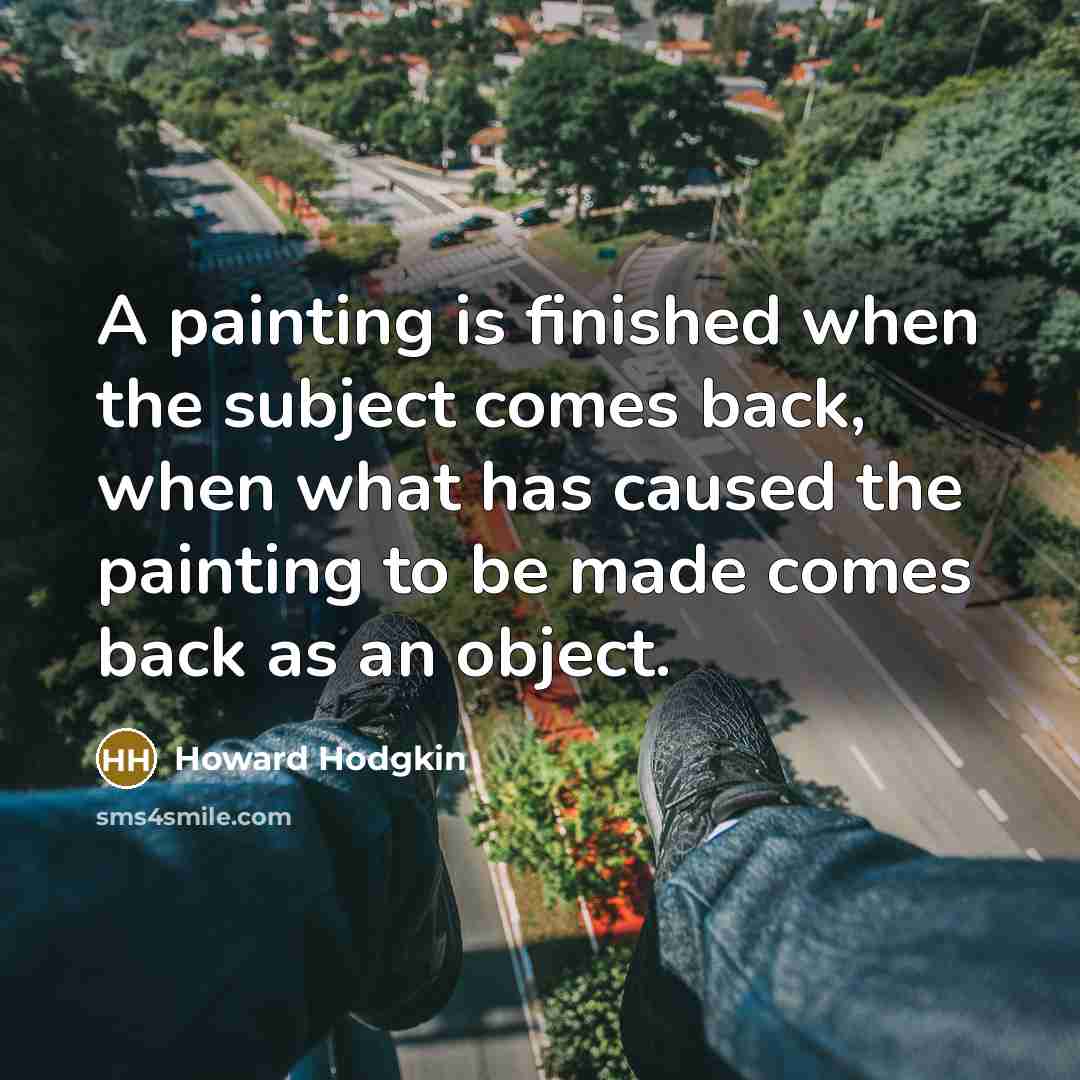 “A painting is finished when the subject comes back, when what has caused the painting to be made comes back as an object.” quote by Howard Hodgkin