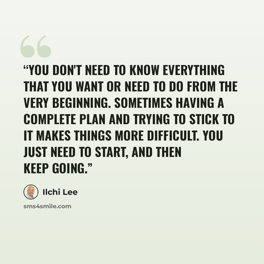 “You don't need to know everything that you want or need to do from the very beginning. Sometimes having a complete plan and trying to stick to it makes things more difficult. You just need to start, and then keep going.” quote by Ilchi Lee
