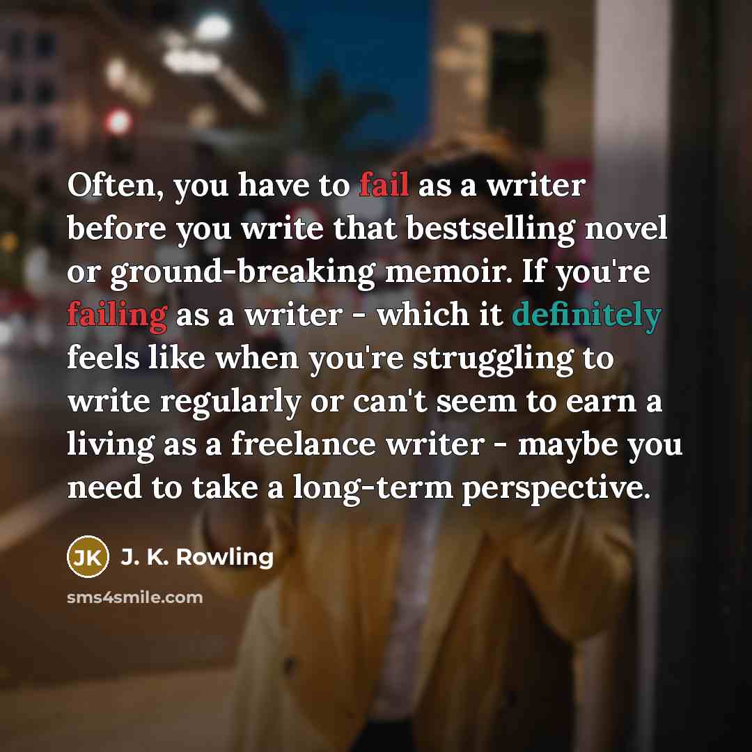 “Often, you have to fail as a writer before you write that bestselling novel or ground-breaking memoir. If you're failing as a writer - which it definitely feels like when you're struggling to write regularly or can't seem to earn a living as a freelance writer - maybe you need to take a long-term…” quote by J. K. Rowling