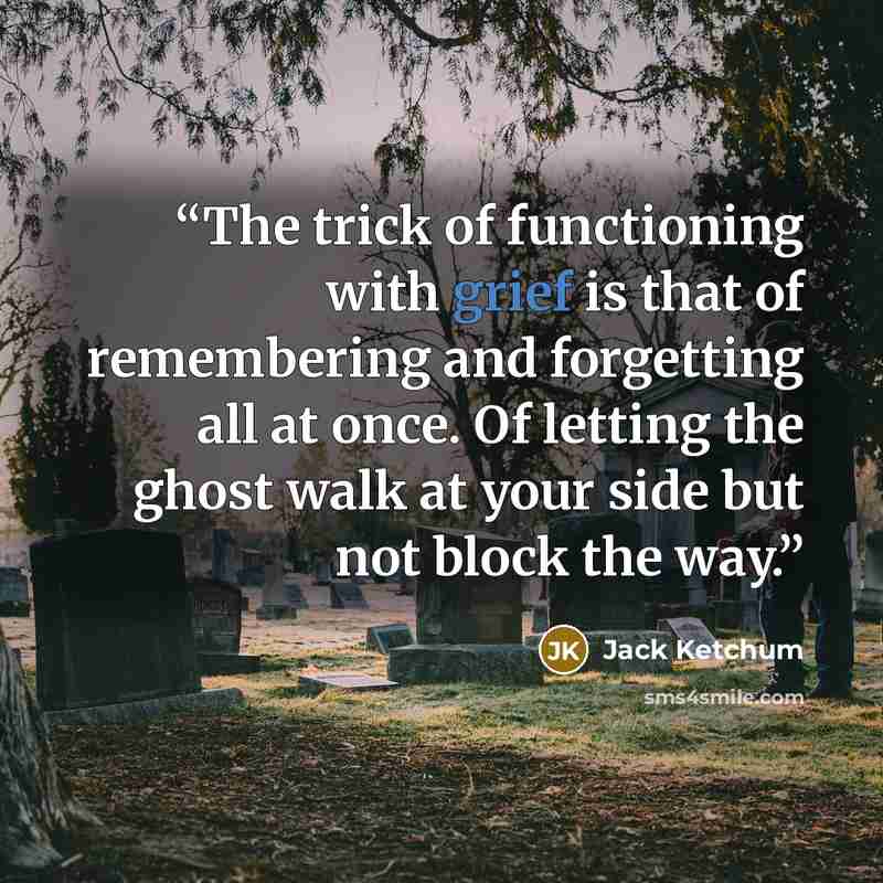 “The trick of functioning with grief is that of remembering and forgetting all at once. Of letting the ghost walk at your side but not block the way.” quote by Jack Ketchum