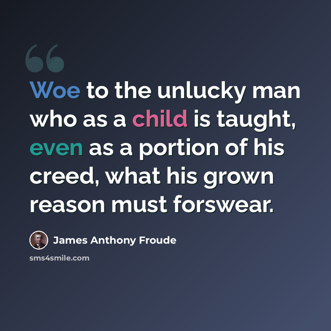 “Woe to the unlucky man who as a child is taught, even as a portion of his creed, what his grown reason must forswear.” quote by James Anthony Froude