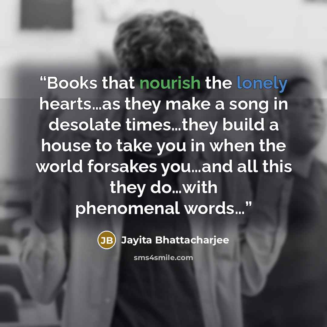 “Books that nourish the lonely hearts…as they make a song in desolate times…they build a house to take you in when the world forsakes you…and all this they do…with phenomenal words…” quote by Jayita Bhattacharjee