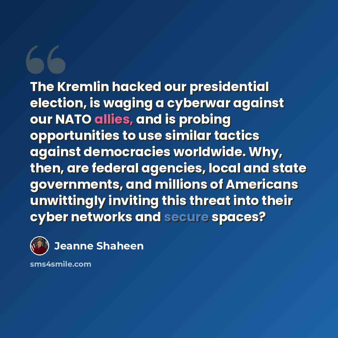 “The Kremlin hacked our presidential election, is waging a cyberwar against our NATO allies, and is probing opportunities to use similar tactics against democracies worldwide. Why, then, are federal agencies, local and state governments, and millions of Americans unwittingly inviting this threat…” quote by Jeanne Shaheen