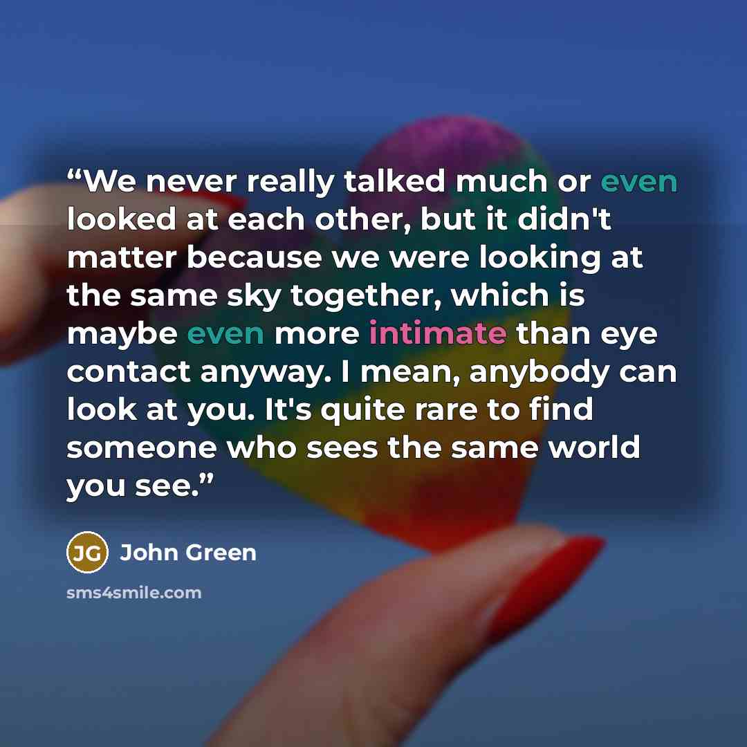 “We never really talked much or even looked at each other, but it didn't matter because we were looking at the same sky together, which is maybe even more intimate than eye contact anyway. I mean, anybody can look at you. It's quite rare to find someone who sees the same world you see.” quote by John Green