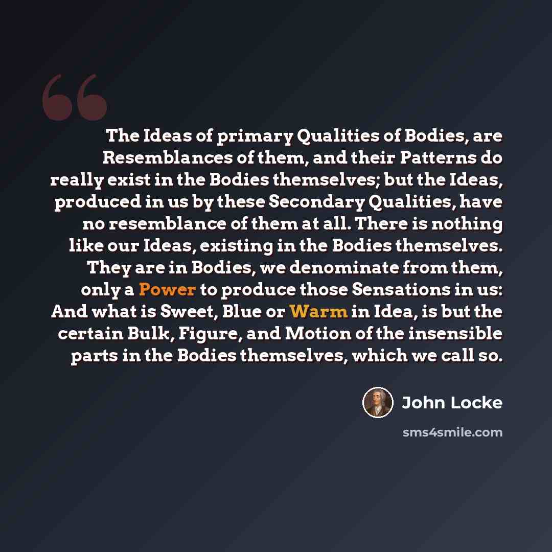 “The Ideas of primary Qualities of Bodies, are Resemblances of them, and their Patterns do really exist in the Bodies themselves; but the Ideas, produced in us by these Secondary Qualities, have no resemblance of them at all. There is nothing like our Ideas, existing in the Bodies themselves. They…” quote by John Locke