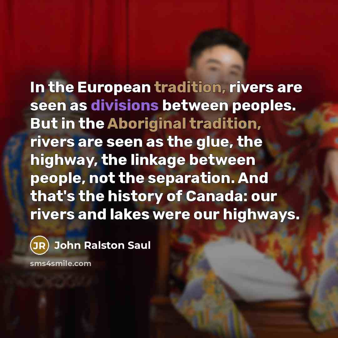 “In the European tradition, rivers are seen as divisions between peoples. But in the Aboriginal tradition, rivers are seen as the glue, the highway, the linkage between people, not the separation. And that's the history of Canada: our rivers and lakes were our highways.” quote by John Ralston Saul