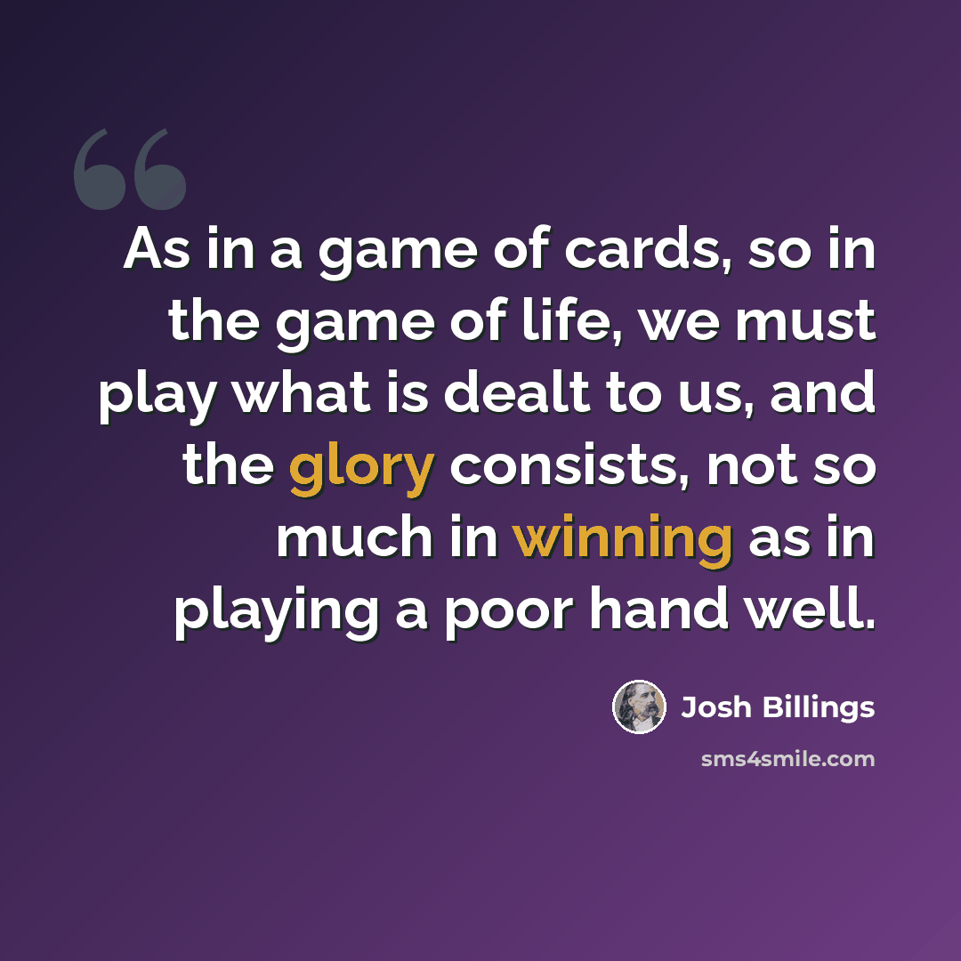 “As in a game of cards, so in the game of life, we must play what is dealt to us, and the glory consists, not so much in winning as in playing a poor hand well.” quote by Josh Billings