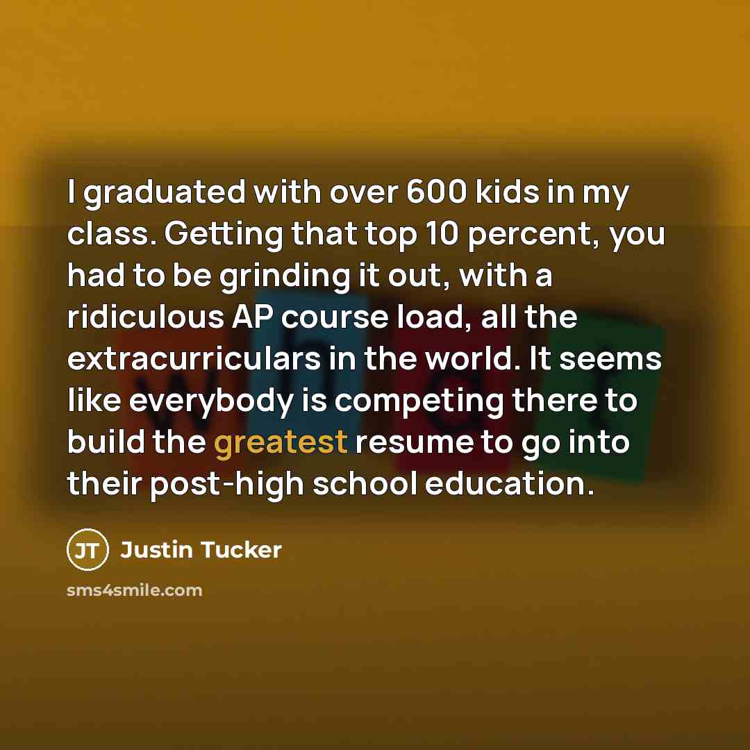 “I graduated with over 600 kids in my class. Getting that top 10 percent, you had to be grinding it out, with a ridiculous AP course load, all the extracurriculars in the world. It seems like everybody is competing there to build the greatest resume to go into their post-high school education.” quote by Justin Tucker
