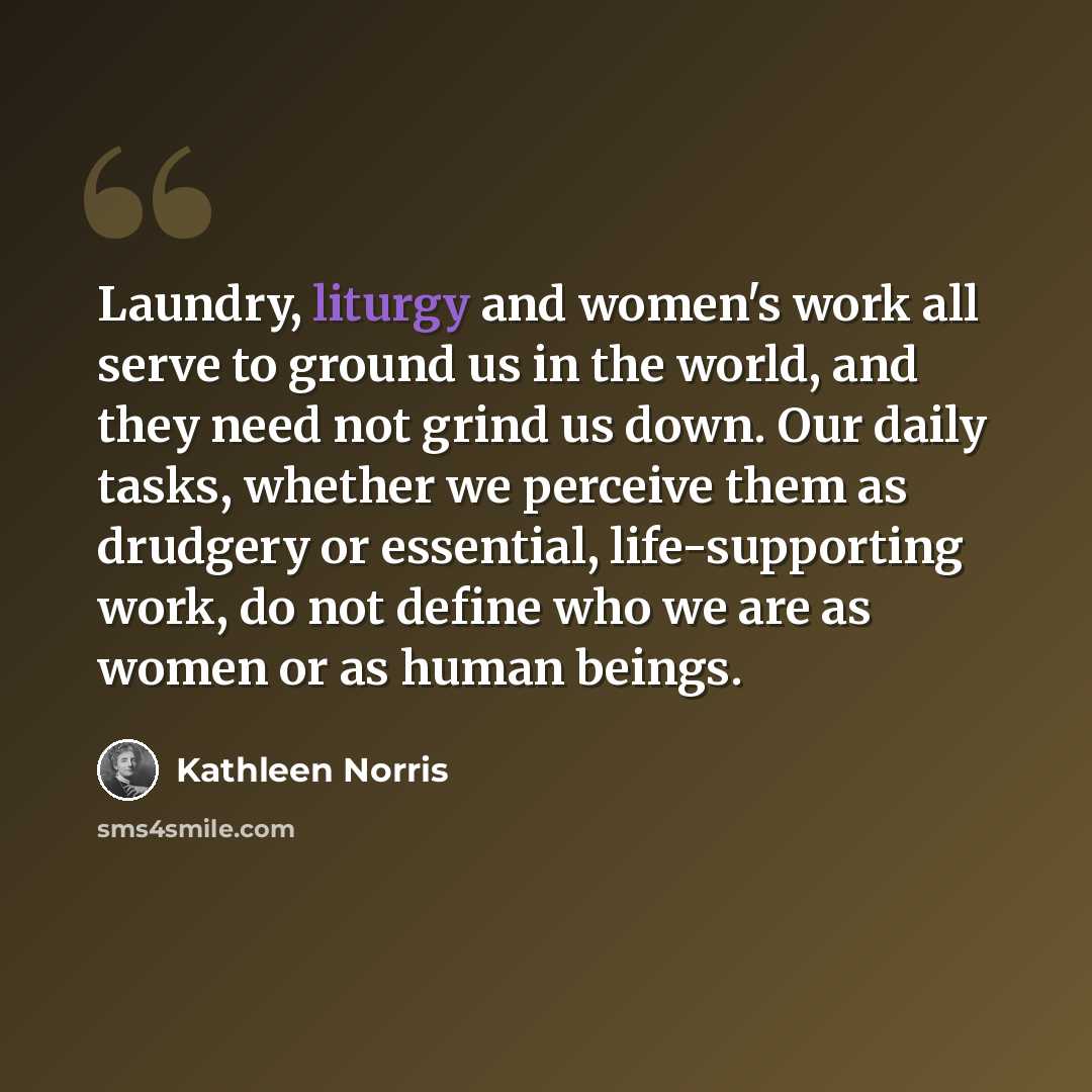 “Laundry, liturgy and women's work all serve to ground us in the world, and they need not grind us down. Our daily tasks, whether we perceive them as drudgery or essential, life-supporting work, do not define who we are as women or as human beings.” quote by Kathleen Norris