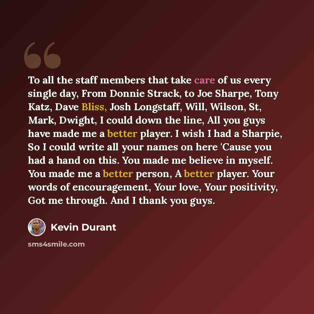 “To all the staff members that take care of us every single day, From Donnie Strack, to Joe Sharpe, Tony Katz, Dave Bliss, Josh Longstaff, Will, Wilson, St, Mark, Dwight, I could down the line, All you guys have made me a better player. I wish I had a Sharpie, So I could write all your names on…” quote by Kevin Durant